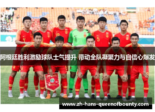 阿根廷胜利激励球队士气提升 带动全队凝聚力与自信心爆发